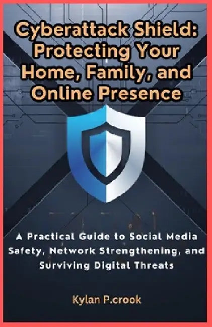 Cyberattack Shield: Protecting Your Home, Family, and Online Presence: A Practical Guide to Social Media Safety, Network Strengthening, an by Kylan P. Crook