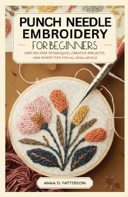 Punch Needle Embroidery for Beginners: Step-by-Step Techniques, Creative Projects, and Expert Tips for All Skill Levels by Anna D. Patterson