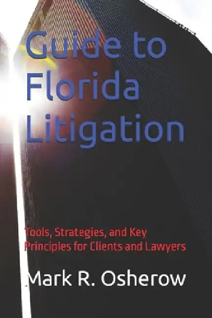 Florida Litigation Guide: Tools, Strategies, and Key Principles for Clients and Lawyers by Mark R. R. Osherow
