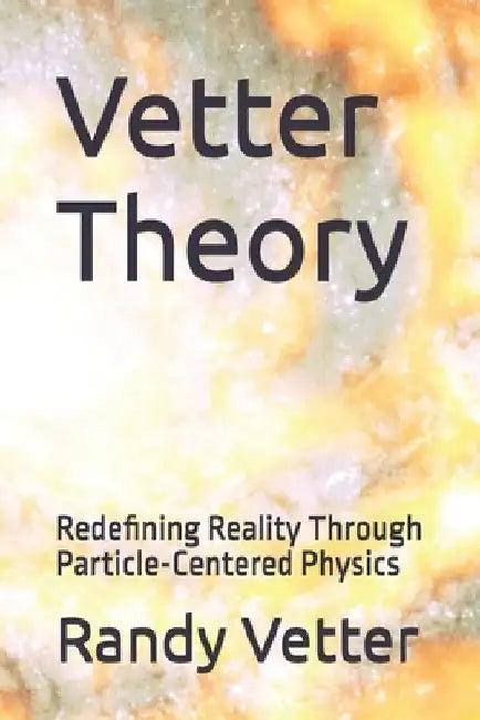 Vetter Theory: Redefining Reality Through Particle-Centered Physics by Randy Errol Vetter