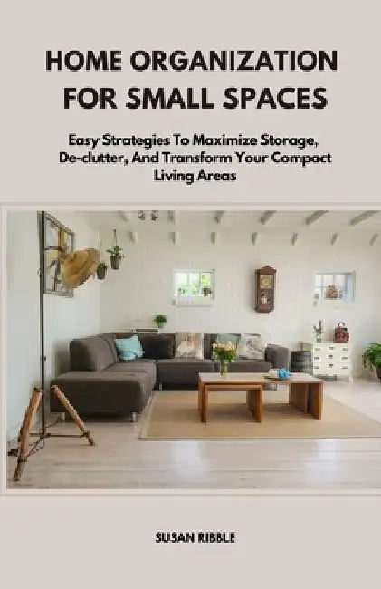 Home Organization for Small Spaces: Easy Strategies To Maximize Storage, De-clutter, And Transform Your Compact Living Areas by Susan Ribble
