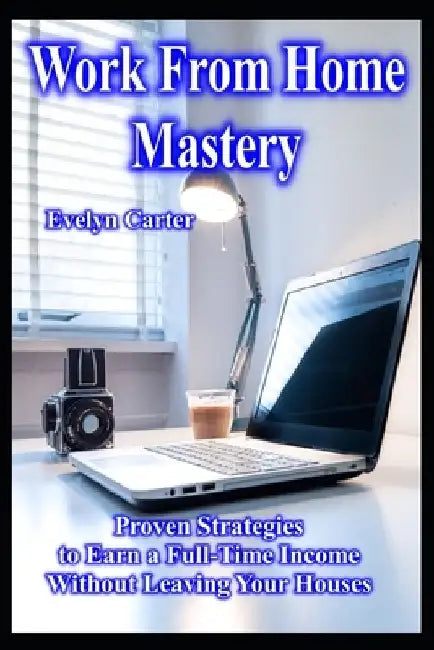 Work From Home Mastery Proven Strategies to Earn a Full-Time Income Without Leaving Your Houses by Evelyn Carter