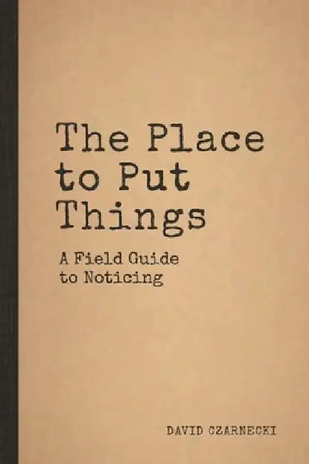 The Place to Put Things: A Field Guide to Noticing by David Czarnecki
