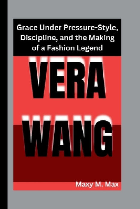 Vera Wang: Grace Under Pressure-Style, Discipline, and the Making of a Fashion Legend by Maxy M. Max