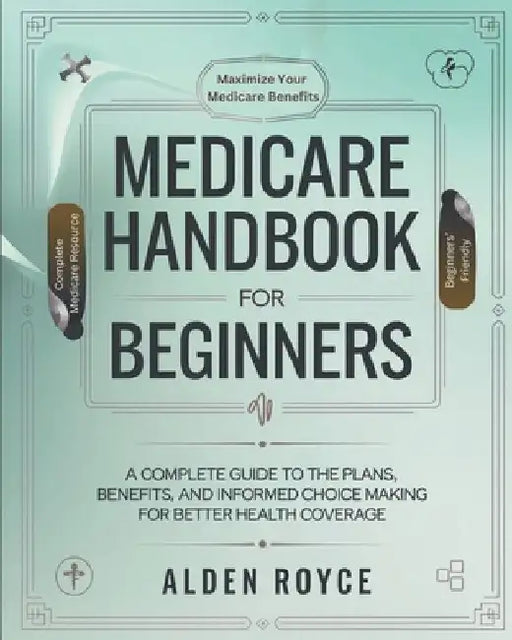 Medicare Handbook For Beginners: A Complete Guide to the Plans, Benefits, and Informed Choice Making for Better Health Coverage by Alden Royce