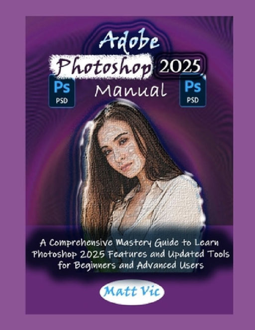 Adobe Photoshop 2025 Manual: A Comprehensive Mastery Guide to Learn Photoshop 2025 Features and Updated Tools for Beginners and Advanced Users by Matt Vic