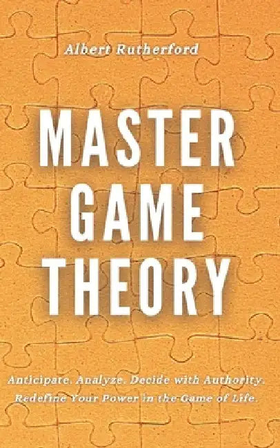 Master Game Theory: Anticipate. Analyze. Decide with Authority. Redefine Your Power in the Game of Life. by Albert Rutherford
