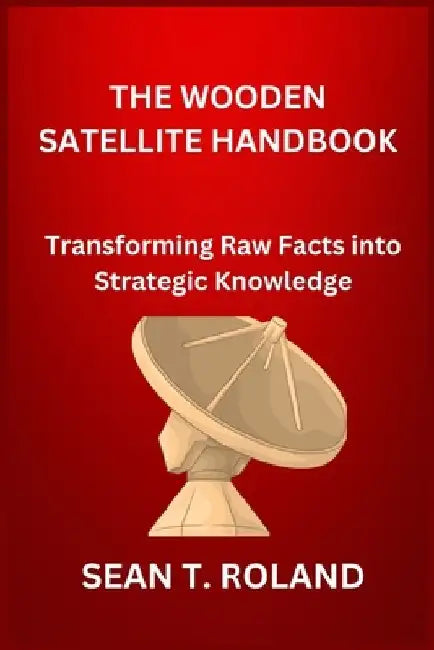 The Wooden Satellite Handbook: Transforming Raw Facts into Strategic Knowledge by Sean T. Roland