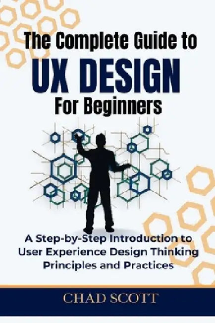 The Complete Guide to UX Design for Beginners: A Step-by-Step Introduction to User Experience Design Thinking Principles and Practices by Chad Scott