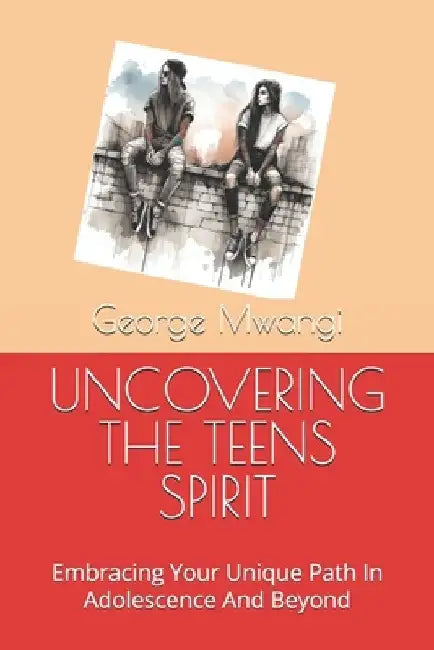 Uncovering the Teens Spirit: Embracing Your Unique Path In Adolescence And Beyond by George Kariuk Mwangi