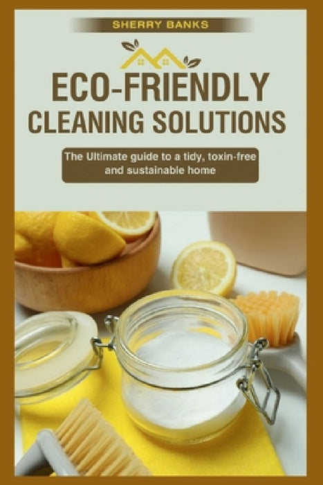 Eco-friendly Cleaning Solutions: The Ultimate guide to a tidy, toxin-free, and sustainable home by Sherry Banks