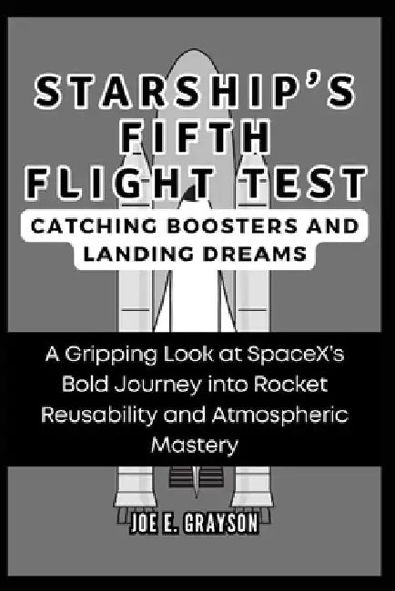 Starship's Fifth Flight Test: Catching Boosters and Landing Dreams: A Gripping Look at SpaceX's Bold Journey into Rocket Reusability and Atmospheric by Joe E. Grayson