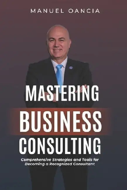 Mastering Business Consulting: Comprehensive Strategies and Tools for Becoming a Recognized Consultant by Manuel Oancia