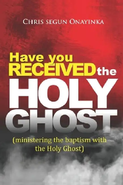Have You Received the Holy Ghost: Ministering the Baptism with the Holy Ghost by Chris Segun Onayinka