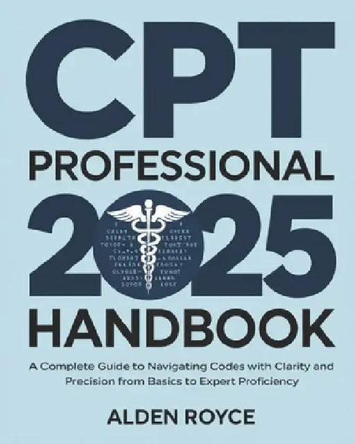 CPT Professional 2025 Handbook: A Complete Guide to Navigating Codes with Clarity and Precision From Basics to Expert Proficiency by Alden Royce
