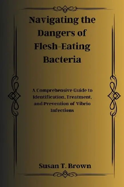 Navigating the Dangers of Flesh-Eating Bacteria: A Comprehensive Guide to Identification, Treatment, and Prevention of Vibrio Infections by Susan T. Brown