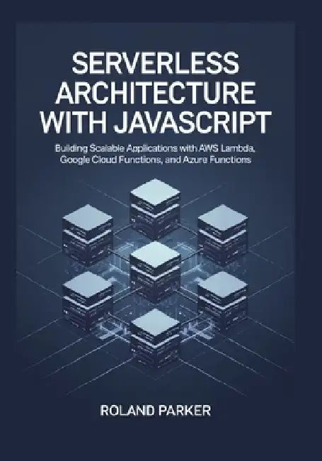 Serverless Architecture with JavaScrip: Building Scalable Applications with AWS Lambda, Google Cloud Functions, and Azure Functions by Roland Parker