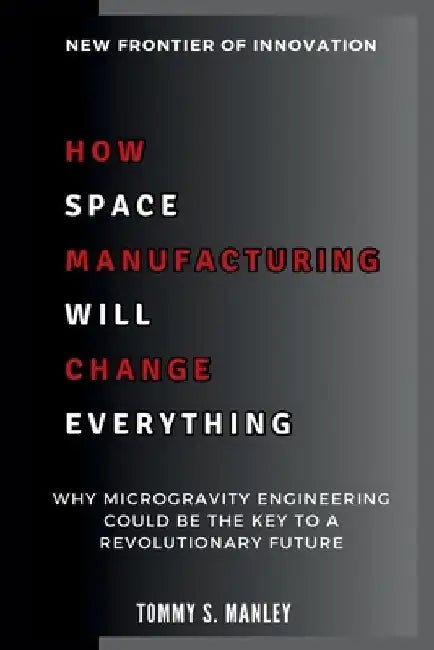 How Space Manufacturing Will Change Everything: New Frontier of Innovation: Why Microgravity Engineering Could Be the Key to a Revolutionary Future by Tommy S. Manley