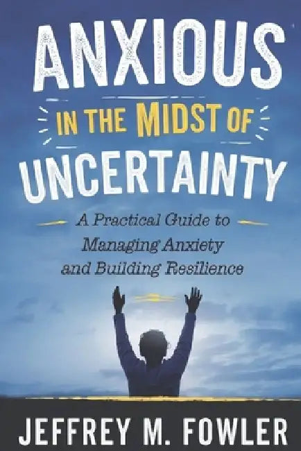 Anxious in the Midst of Uncertainty: A Practical Guide to Managing Anxiety and Building Resilience by Jeffrey M. Fowler