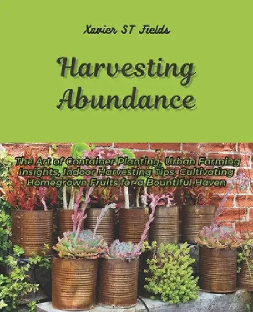 Harvesting Abundance: The Art of Container Planting, Urban Farming Insights, Indoor Harvesting Tips, Cultivating Homegrown Fruits for a Boun by Xavier St Fields
