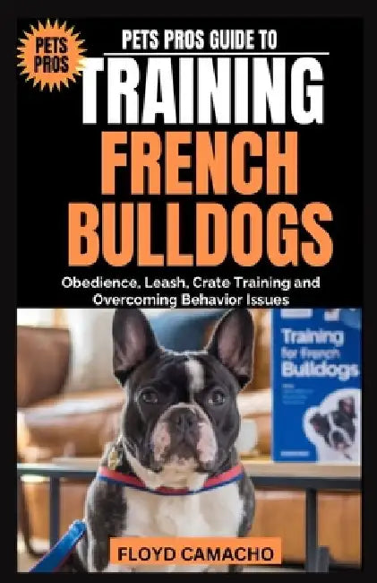 Pets Pros Guide to Training French Bulldogs: Obedience, Leash, Crate Training and Overcoming Behavior Issues by Floyd Camacho