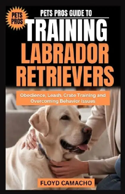 Pets Pros Guide to Training Labrador Retrievers: Step-by-step Obedience, Leash, Command, Crate, and Work Training by Floyd Camacho