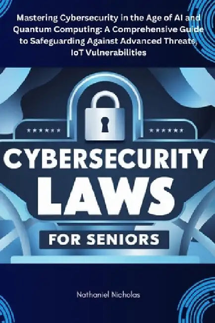 Cybersecurity Laws for Seniors: Mastering Cybersecurity in the Age of AI and Quantum Computing: A Comprehensive Guide to Safeguarding Against Advanced by Nathaniel Nicholas