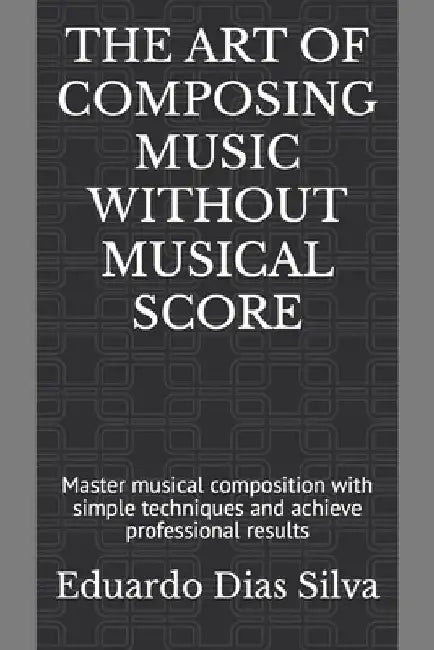 The Art of Composing Music Without Musical Score: Master musical composition with simple techniques and achieve professional results by Eduardo Dias Silva