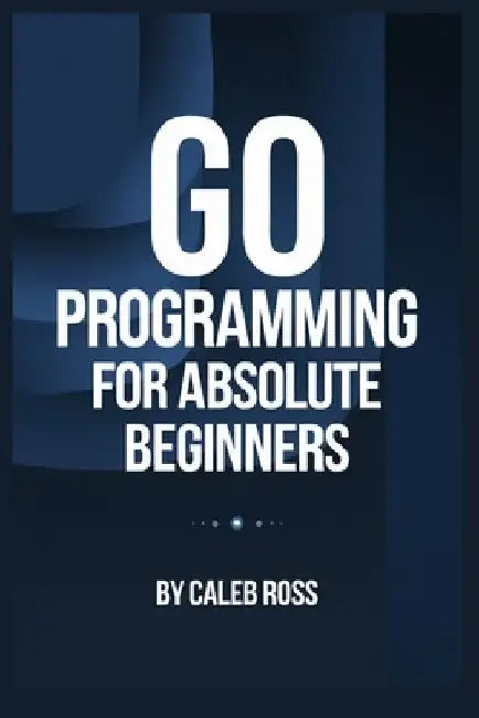 Go Programming For Absolute Beginners by Caleb Ross