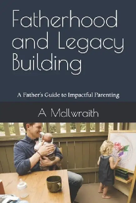 Fatherhood and Legacy Building: A Father's Guide to Impactful Parenting by A. McIlwraith