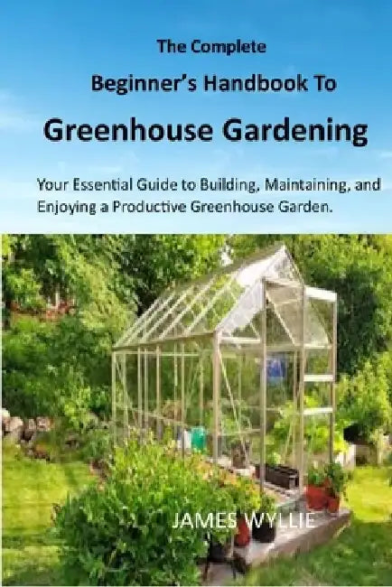 The Complete Beginner's Handbook to Greenhouse Gerdening: Your Essential Guide to Building, Maintaining, and Enjoying a Productive Greenhouse Garden. by James Wyllie