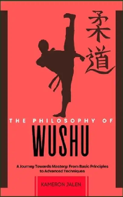 The Philosophy of Wushu: A Journey Towards Mastery: From Basic Principles to Advanced Techniques by Kameron Jalen