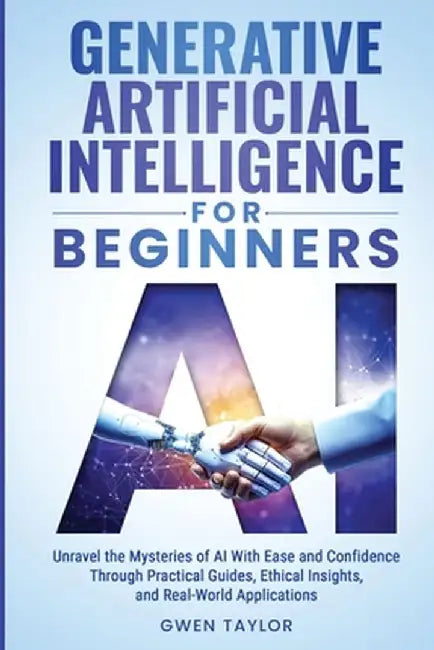 Generative Artificial Intelligence for Beginners: Unravel the Mysteries of AI With Ease and Confidence Through Practical Guides, Ethical Insights, and by Gwen Taylor