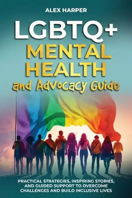 LGBTQ+ Mental Health and Advocacy Guide: Practical Strategies, Inspiring Stories, and Guided Support to Overcome Challenges and Build Inclusive Lives by Alex Harper