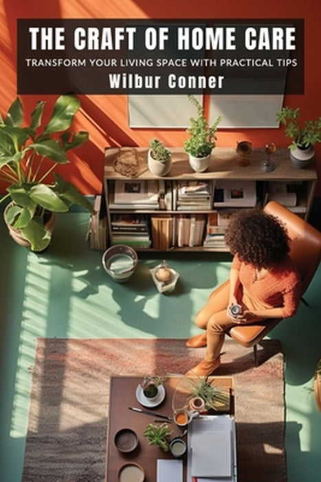 The Craft of Home Care: Transform Your Living Space with Practical Tips by Wilbur Conner