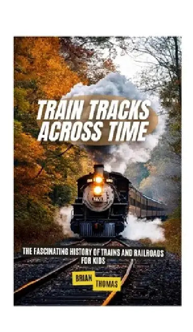 Train Tracks Across Time: The Fascinating History of Trains and Railroads For Kids by Brian Thomas