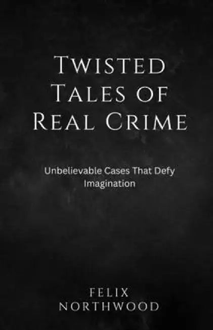 Twisted Tales of Real Crime: Unbelievable Cases That Defy Imagination by Felix Northwood
