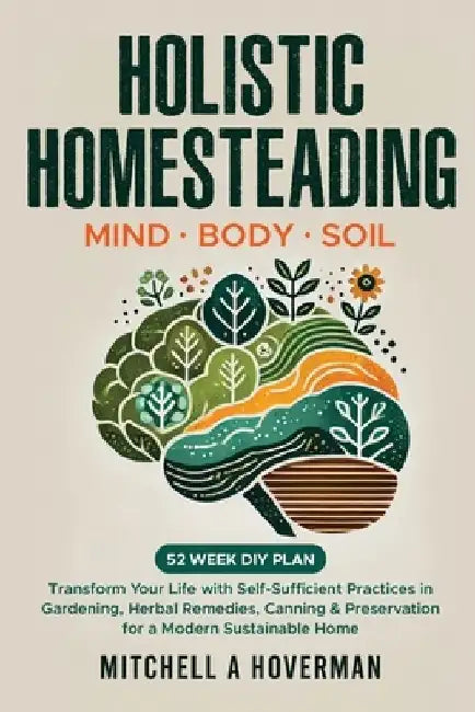 Holistic Homesteading Mind Body Soil: Transform Your Life with Self-Sufficient Practices in Gardening, Herbal Remedies, Canning & Preservation for a M by Mitchell A. Hoverman