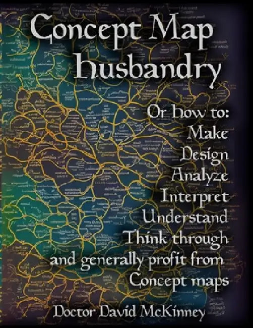 Concept Map Husbandry: Or how to: Make, Design, Analyze, Interpret, Understand, Think Through, and Generally Profit from Concept Maps by David A. McKinney
