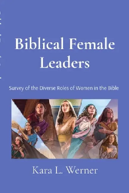 Biblical Female Leaders: Survey of the Diverse Roles of Women in the Bible by Kara L. Werner