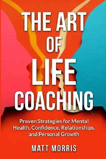 The Art of Life Coaching: Proven Strategies for Mental Health, Confidence, Relationships, and Personal Growth by Matt Morris