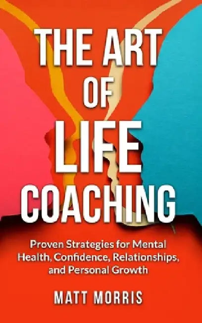 The Art of Life Coaching: Proven Strategies for Mental Health, Confidence, Relationships, and Personal Growth (A Powerful Guide for Coaches, Parents, by Matt Morris