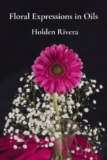 Floral Expressions in Oils: Painting Beautiful Blossoms, Petals, and Arrangements with Finesse by Holden Rivera