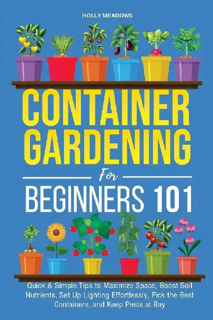 Container Gardening for Beginners 101: Quick & Simple Tips to Maximize Space, Boost Soil Nutrients, Set Up Lighting Effortlessly, Pick the Best Contai by Holly Meadows