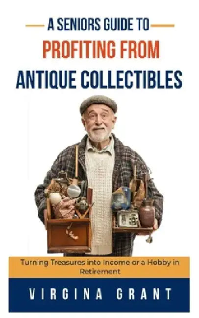 A Seniors Guide to Profiting from Antique Collectibles: Turning Treasures Into Income or a Hobby In Retirement by Virginia Grant