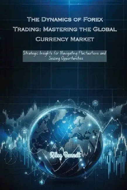The Dynamics of Forex Trading: Strategic Insights for Navigating Fluctuations and Seizing Opportunities by Riley Bennett