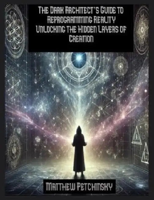 The Dark Architect's Guide to Reprogramming Reality Unlocking the Hidden Layers of Creation by Matthew Petchinsky
