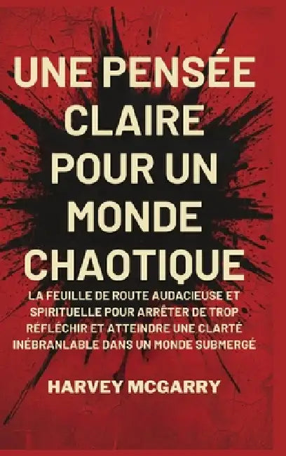 Une Pensée Claire pour un Monde Chaotique: La Feuille de Route Audacieuse et Spirituelle pour Arrêter de Trop Réfléchir et Atteindre une Clarté Inébra by Harvey McGarry