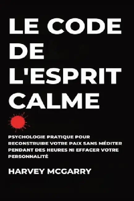 Le Code de L'Esprit Calme: Psychologie Pratique pour Reconstruire Votre Paix Sans Méditer pendant des Heures ni Effacer Votre Personnalité by Harvey McGarry