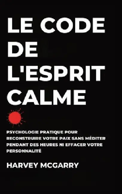 Le Code de L'Esprit Calme: Psychologie Pratique pour Reconstruire Votre Paix Sans Méditer pendant des Heures ni Effacer Votre Personnalité by Harvey McGarry